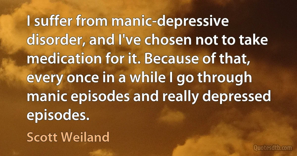 I suffer from manic-depressive disorder, and I've chosen not to take medication for it. Because of that, every once in a while I go through manic episodes and really depressed episodes. (Scott Weiland)