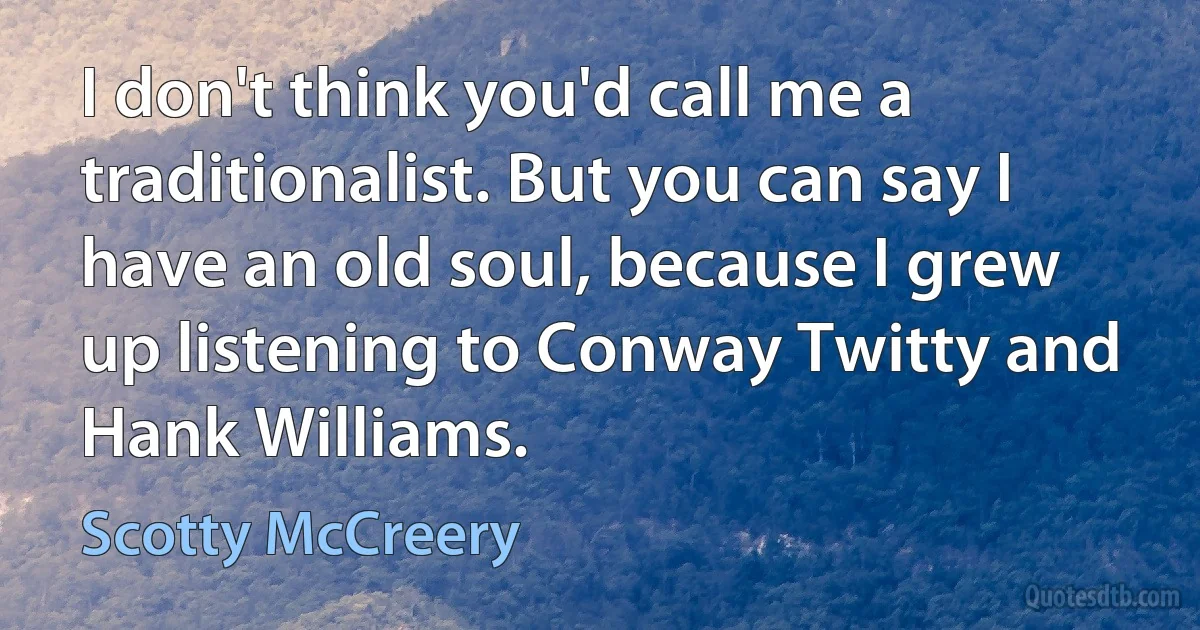 I don't think you'd call me a traditionalist. But you can say I have an old soul, because I grew up listening to Conway Twitty and Hank Williams. (Scotty McCreery)