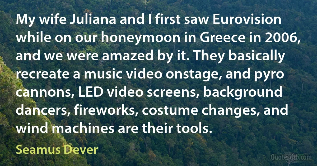 My wife Juliana and I first saw Eurovision while on our honeymoon in Greece in 2006, and we were amazed by it. They basically recreate a music video onstage, and pyro cannons, LED video screens, background dancers, fireworks, costume changes, and wind machines are their tools. (Seamus Dever)