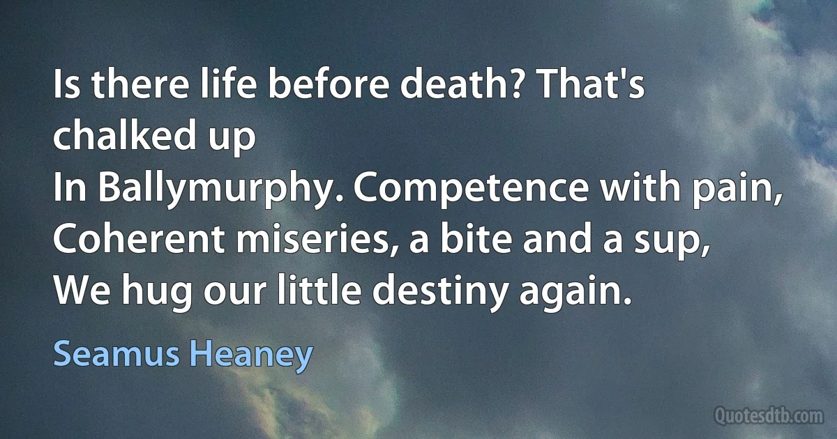 Is there life before death? That's chalked up
In Ballymurphy. Competence with pain,
Coherent miseries, a bite and a sup,
We hug our little destiny again. (Seamus Heaney)