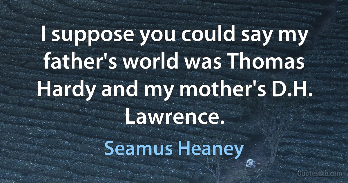 I suppose you could say my father's world was Thomas Hardy and my mother's D.H. Lawrence. (Seamus Heaney)