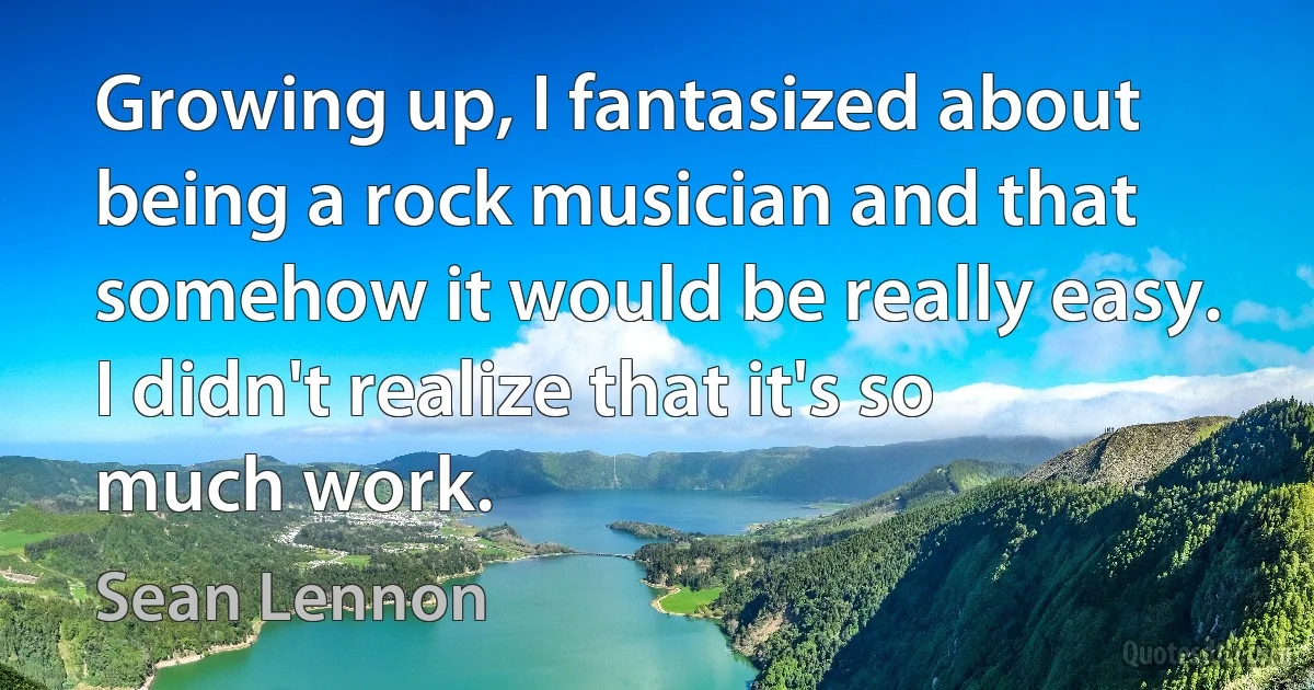 Growing up, I fantasized about being a rock musician and that somehow it would be really easy. I didn't realize that it's so much work. (Sean Lennon)