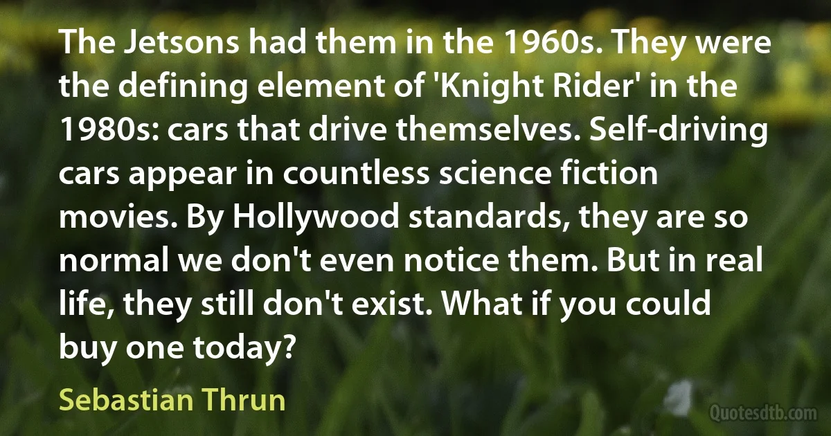 The Jetsons had them in the 1960s. They were the defining element of 'Knight Rider' in the 1980s: cars that drive themselves. Self-driving cars appear in countless science fiction movies. By Hollywood standards, they are so normal we don't even notice them. But in real life, they still don't exist. What if you could buy one today? (Sebastian Thrun)