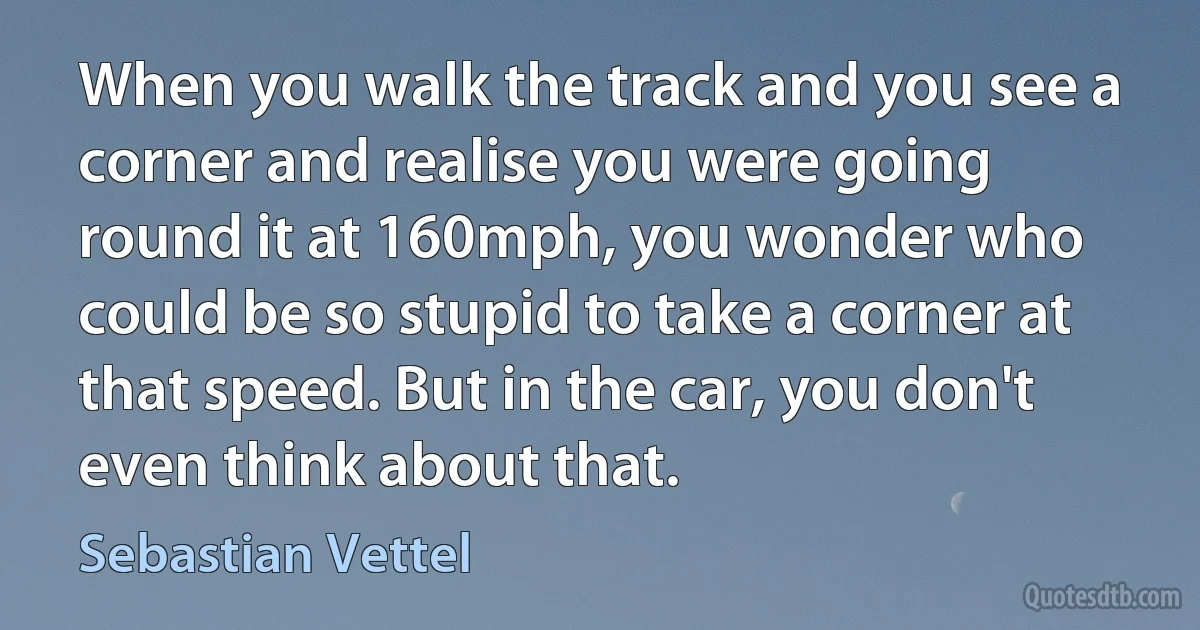 When you walk the track and you see a corner and realise you were going round it at 160mph, you wonder who could be so stupid to take a corner at that speed. But in the car, you don't even think about that. (Sebastian Vettel)