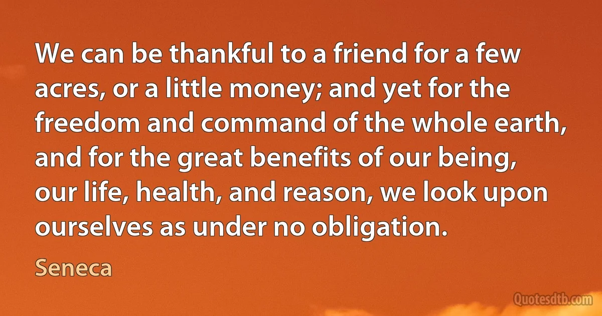 We can be thankful to a friend for a few acres, or a little money; and yet for the freedom and command of the whole earth, and for the great benefits of our being, our life, health, and reason, we look upon ourselves as under no obligation. (Seneca)