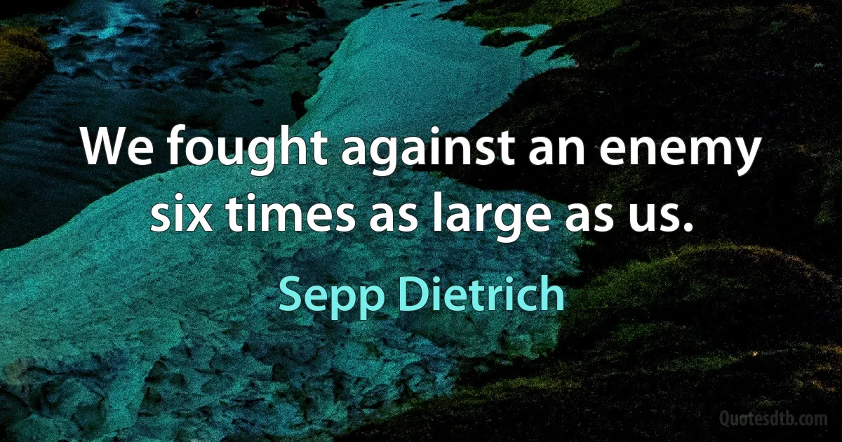 We fought against an enemy six times as large as us. (Sepp Dietrich)