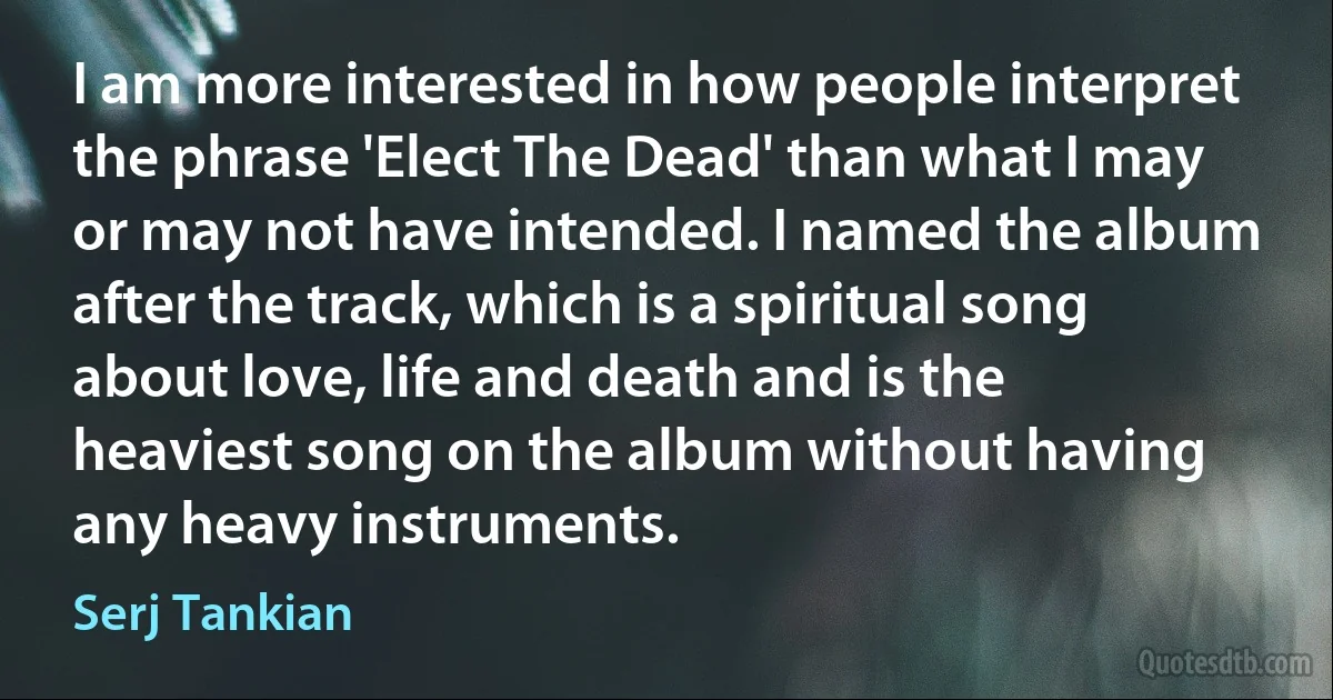 I am more interested in how people interpret the phrase 'Elect The Dead' than what I may or may not have intended. I named the album after the track, which is a spiritual song about love, life and death and is the heaviest song on the album without having any heavy instruments. (Serj Tankian)