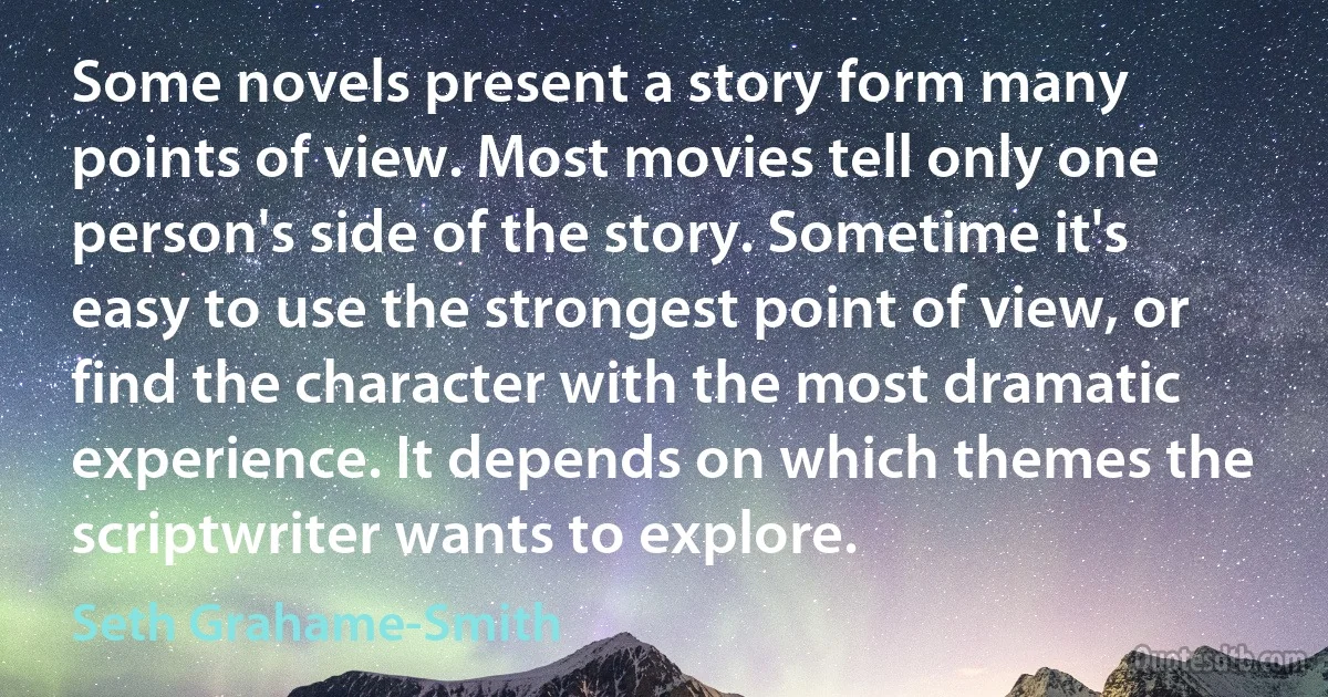 Some novels present a story form many points of view. Most movies tell only one person's side of the story. Sometime it's easy to use the strongest point of view, or find the character with the most dramatic experience. It depends on which themes the scriptwriter wants to explore. (Seth Grahame-Smith)