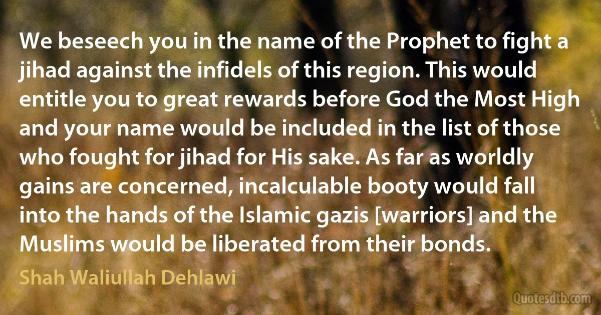 We beseech you in the name of the Prophet to fight a jihad against the infidels of this region. This would entitle you to great rewards before God the Most High and your name would be included in the list of those who fought for jihad for His sake. As far as worldly gains are concerned, incalculable booty would fall into the hands of the Islamic gazis [warriors] and the Muslims would be liberated from their bonds. (Shah Waliullah Dehlawi)