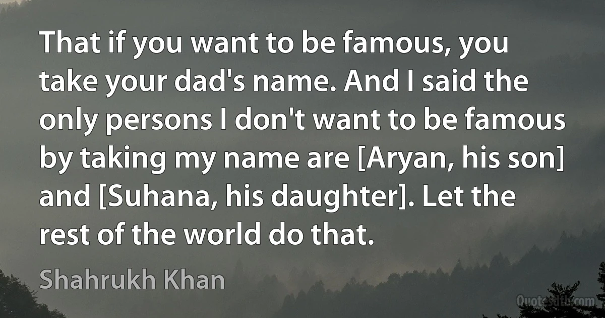 That if you want to be famous, you take your dad's name. And I said the only persons I don't want to be famous by taking my name are [Aryan, his son] and [Suhana, his daughter]. Let the rest of the world do that. (Shahrukh Khan)