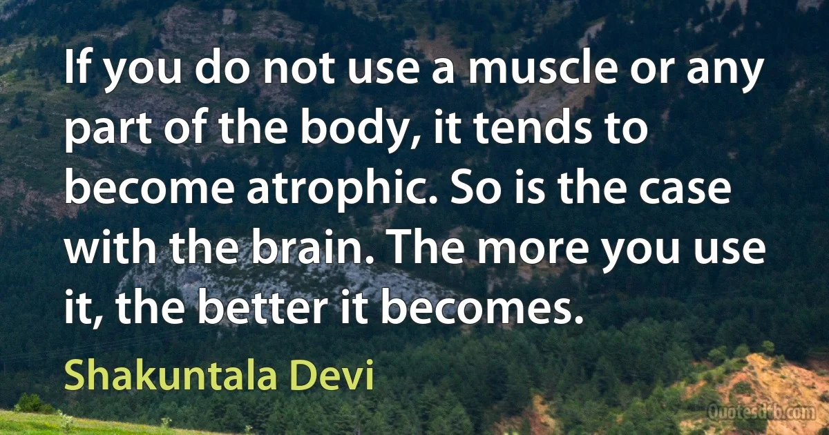 If you do not use a muscle or any part of the body, it tends to become atrophic. So is the case with the brain. The more you use it, the better it becomes. (Shakuntala Devi)