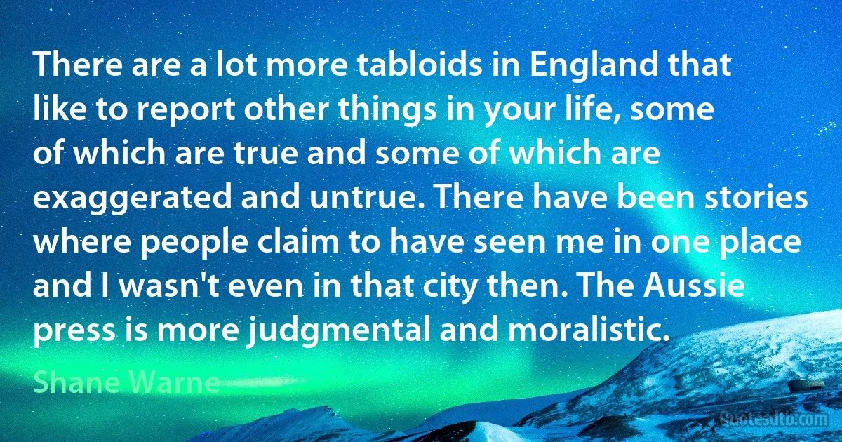 There are a lot more tabloids in England that like to report other things in your life, some of which are true and some of which are exaggerated and untrue. There have been stories where people claim to have seen me in one place and I wasn't even in that city then. The Aussie press is more judgmental and moralistic. (Shane Warne)