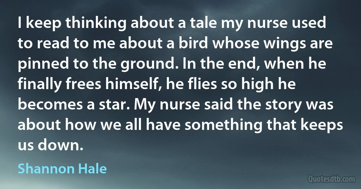 I keep thinking about a tale my nurse used to read to me about a bird whose wings are pinned to the ground. In the end, when he finally frees himself, he flies so high he becomes a star. My nurse said the story was about how we all have something that keeps us down. (Shannon Hale)