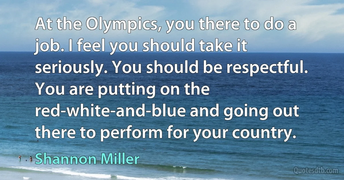 At the Olympics, you there to do a job. I feel you should take it seriously. You should be respectful. You are putting on the red-white-and-blue and going out there to perform for your country. (Shannon Miller)