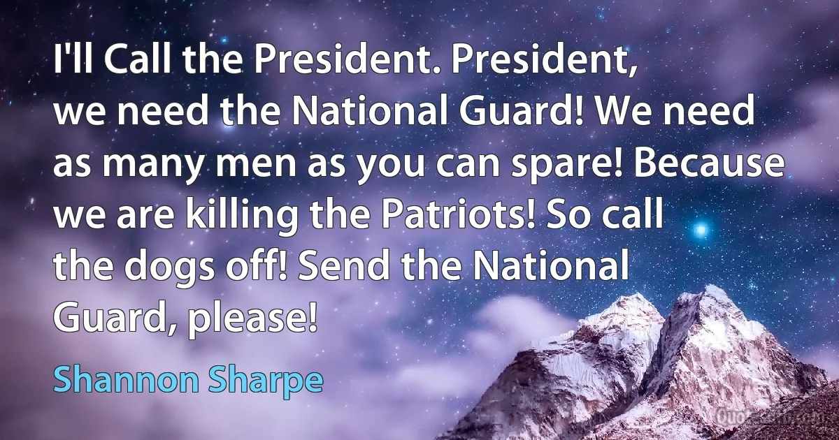 I'll Call the President. President, we need the National Guard! We need as many men as you can spare! Because we are killing the Patriots! So call the dogs off! Send the National Guard, please! (Shannon Sharpe)