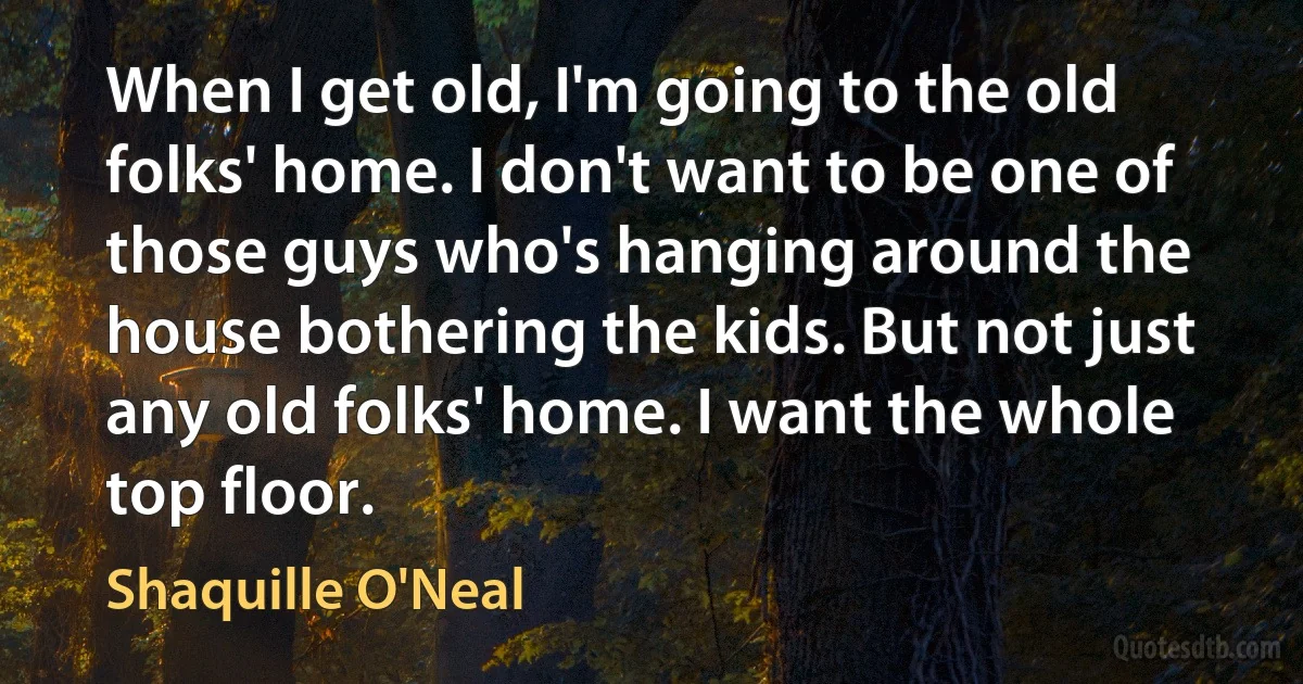 When I get old, I'm going to the old folks' home. I don't want to be one of those guys who's hanging around the house bothering the kids. But not just any old folks' home. I want the whole top floor. (Shaquille O'Neal)