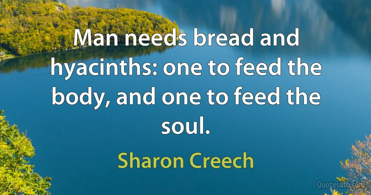 Man needs bread and hyacinths: one to feed the body, and one to feed the soul. (Sharon Creech)