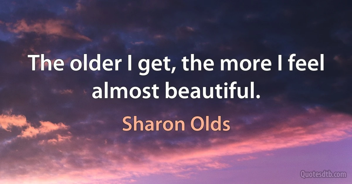 The older I get, the more I feel almost beautiful. (Sharon Olds)