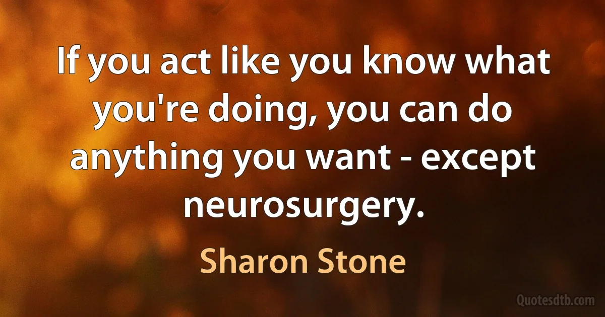 If you act like you know what you're doing, you can do anything you want - except neurosurgery. (Sharon Stone)