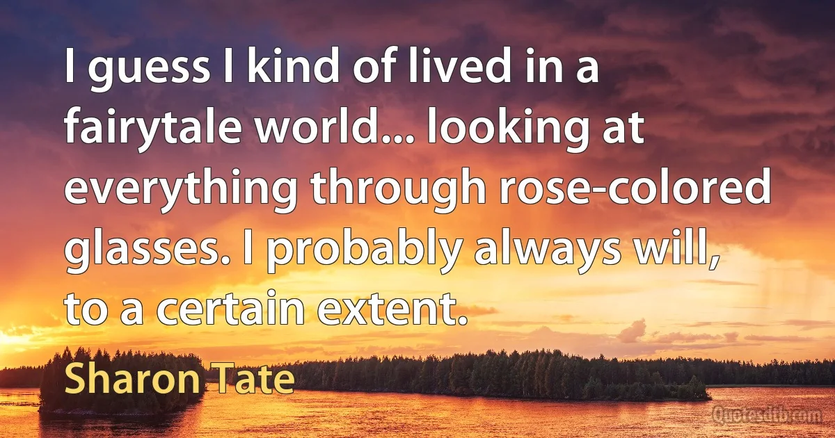 I guess I kind of lived in a fairytale world... looking at everything through rose-colored glasses. I probably always will, to a certain extent. (Sharon Tate)