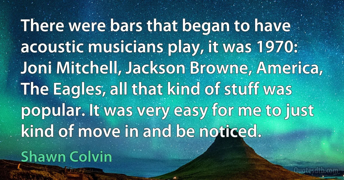 There were bars that began to have acoustic musicians play, it was 1970: Joni Mitchell, Jackson Browne, America, The Eagles, all that kind of stuff was popular. It was very easy for me to just kind of move in and be noticed. (Shawn Colvin)