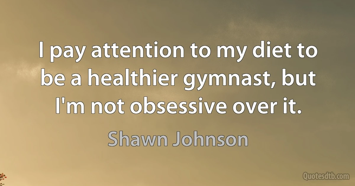 I pay attention to my diet to be a healthier gymnast, but I'm not obsessive over it. (Shawn Johnson)