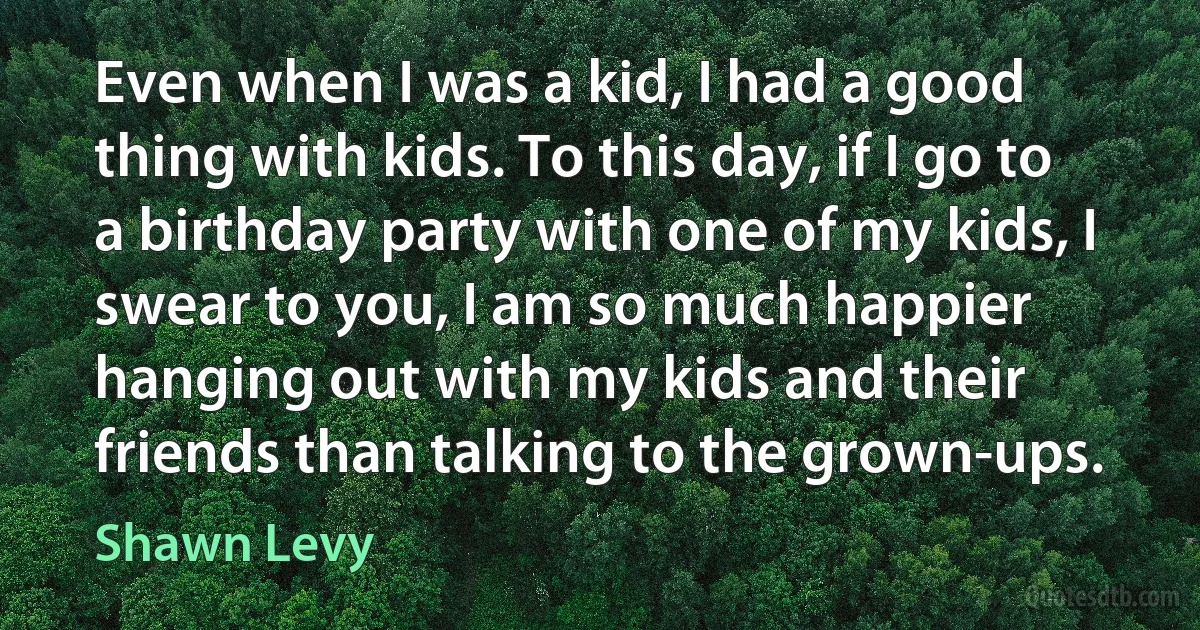 Even when I was a kid, I had a good thing with kids. To this day, if I go to a birthday party with one of my kids, I swear to you, I am so much happier hanging out with my kids and their friends than talking to the grown-ups. (Shawn Levy)