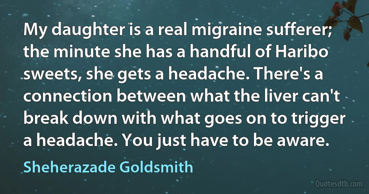 My daughter is a real migraine sufferer; the minute she has a handful of Haribo sweets, she gets a headache. There's a connection between what the liver can't break down with what goes on to trigger a headache. You just have to be aware. (Sheherazade Goldsmith)