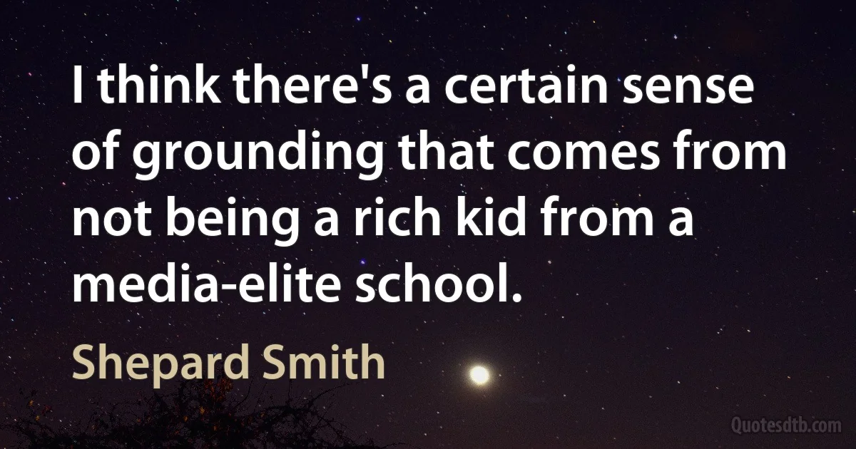 I think there's a certain sense of grounding that comes from not being a rich kid from a media-elite school. (Shepard Smith)