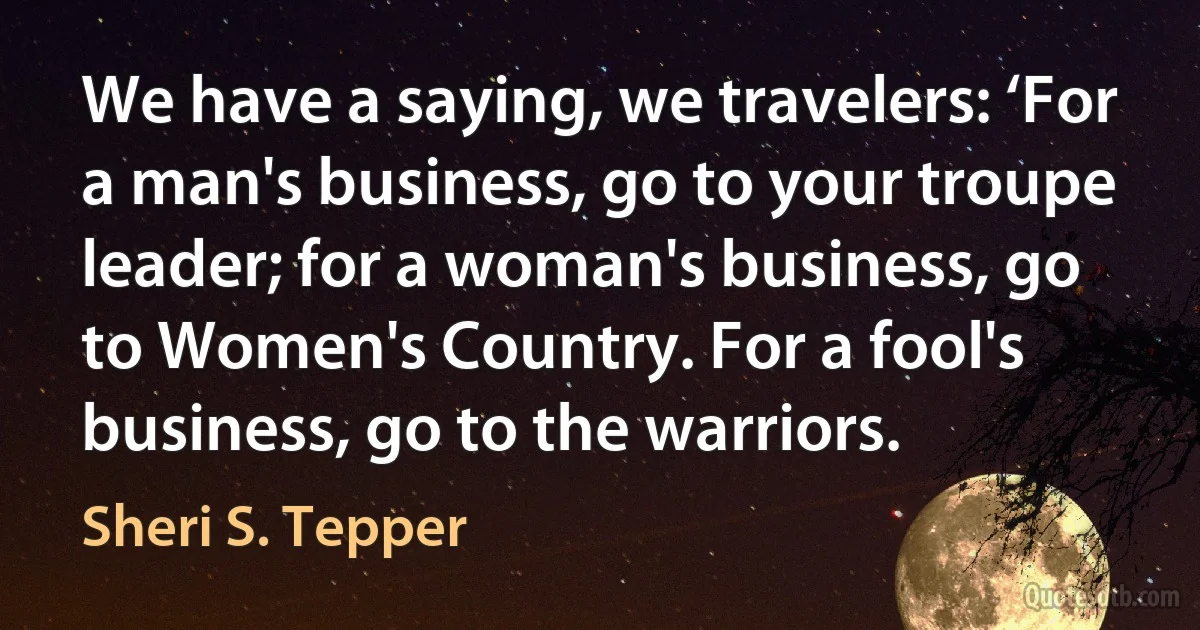 We have a saying, we travelers: ‘For a man's business, go to your troupe leader; for a woman's business, go to Women's Country. For a fool's business, go to the warriors. (Sheri S. Tepper)