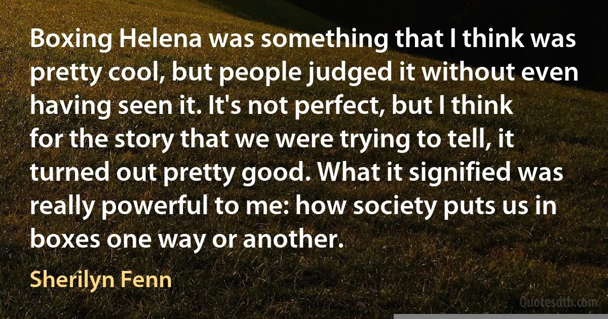 Boxing Helena was something that I think was pretty cool, but people judged it without even having seen it. It's not perfect, but I think for the story that we were trying to tell, it turned out pretty good. What it signified was really powerful to me: how society puts us in boxes one way or another. (Sherilyn Fenn)