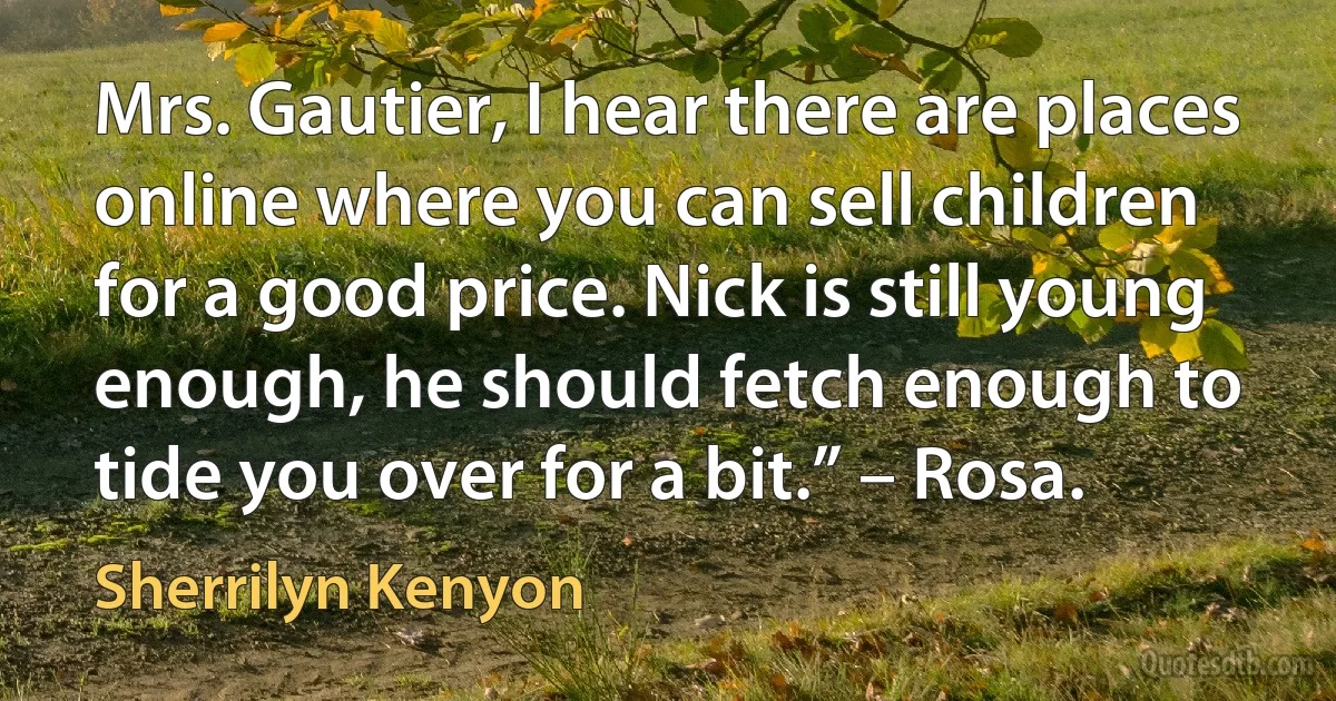 Mrs. Gautier, I hear there are places online where you can sell children for a good price. Nick is still young enough, he should fetch enough to tide you over for a bit.” – Rosa. (Sherrilyn Kenyon)