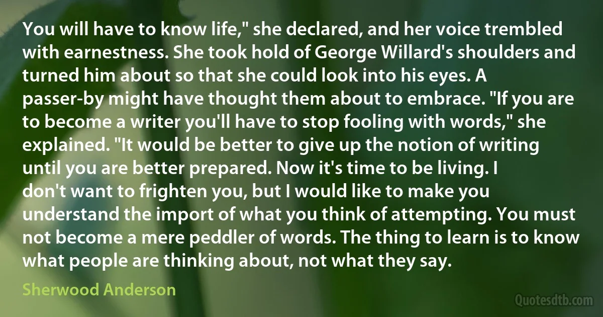 You will have to know life," she declared, and her voice trembled with earnestness. She took hold of George Willard's shoulders and turned him about so that she could look into his eyes. A passer-by might have thought them about to embrace. "If you are to become a writer you'll have to stop fooling with words," she explained. "It would be better to give up the notion of writing until you are better prepared. Now it's time to be living. I don't want to frighten you, but I would like to make you understand the import of what you think of attempting. You must not become a mere peddler of words. The thing to learn is to know what people are thinking about, not what they say. (Sherwood Anderson)