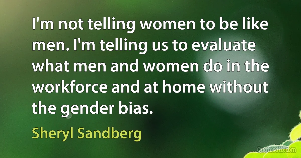 I'm not telling women to be like men. I'm telling us to evaluate what men and women do in the workforce and at home without the gender bias. (Sheryl Sandberg)