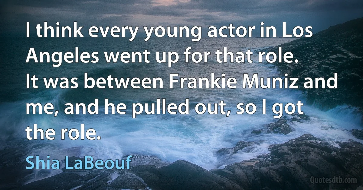 I think every young actor in Los Angeles went up for that role. It was between Frankie Muniz and me, and he pulled out, so I got the role. (Shia LaBeouf)