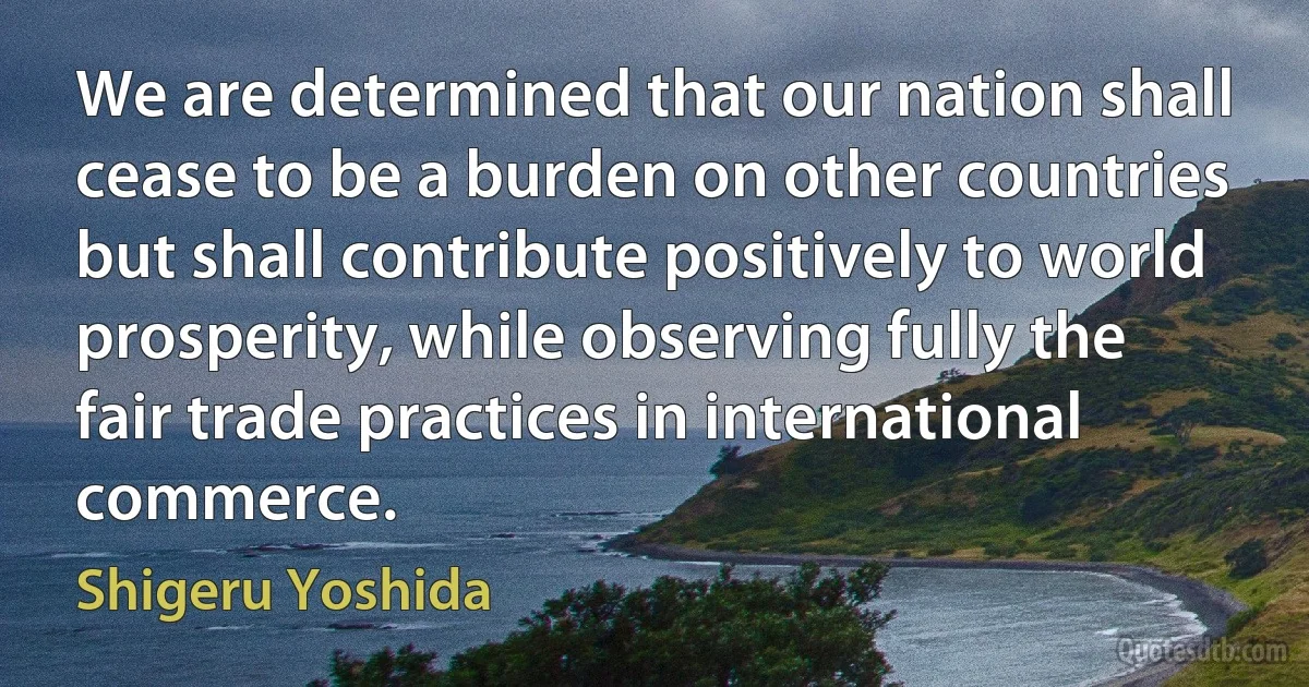 We are determined that our nation shall cease to be a burden on other countries but shall contribute positively to world prosperity, while observing fully the fair trade practices in international commerce. (Shigeru Yoshida)