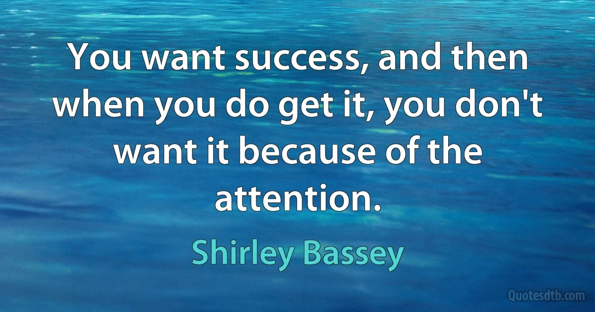 You want success, and then when you do get it, you don't want it because of the attention. (Shirley Bassey)