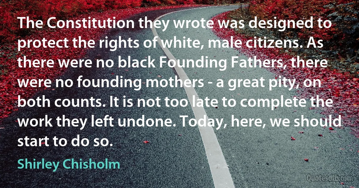 The Constitution they wrote was designed to protect the rights of white, male citizens. As there were no black Founding Fathers, there were no founding mothers - a great pity, on both counts. It is not too late to complete the work they left undone. Today, here, we should start to do so. (Shirley Chisholm)