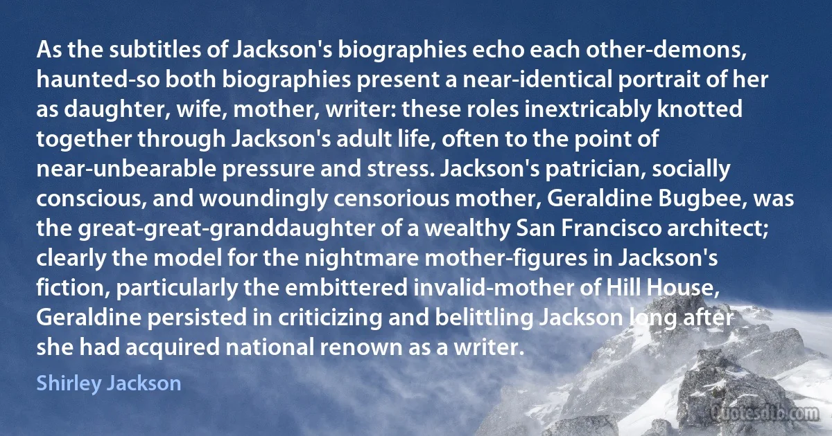 As the subtitles of Jackson's biographies echo each other-demons, haunted-so both biographies present a near-identical portrait of her as daughter, wife, mother, writer: these roles inextricably knotted together through Jackson's adult life, often to the point of near-unbearable pressure and stress. Jackson's patrician, socially conscious, and woundingly censorious mother, Geraldine Bugbee, was the great-great-granddaughter of a wealthy San Francisco architect; clearly the model for the nightmare mother-figures in Jackson's fiction, particularly the embittered invalid-mother of Hill House, Geraldine persisted in criticizing and belittling Jackson long after she had acquired national renown as a writer. (Shirley Jackson)