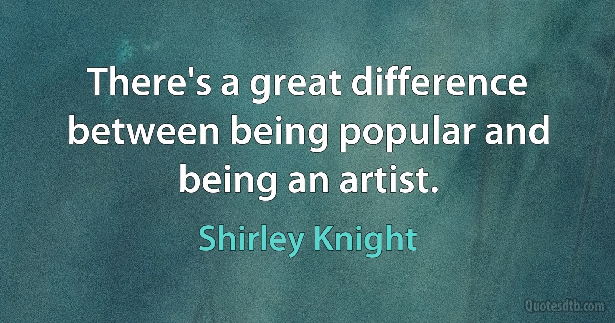 There's a great difference between being popular and being an artist. (Shirley Knight)