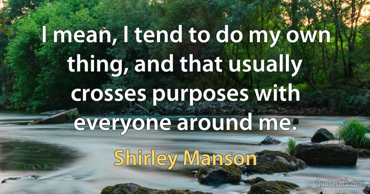 I mean, I tend to do my own thing, and that usually crosses purposes with everyone around me. (Shirley Manson)