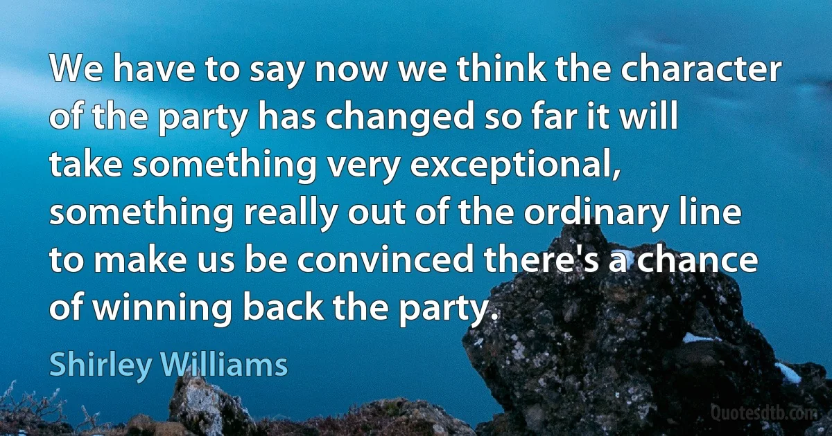 We have to say now we think the character of the party has changed so far it will take something very exceptional, something really out of the ordinary line to make us be convinced there's a chance of winning back the party. (Shirley Williams)