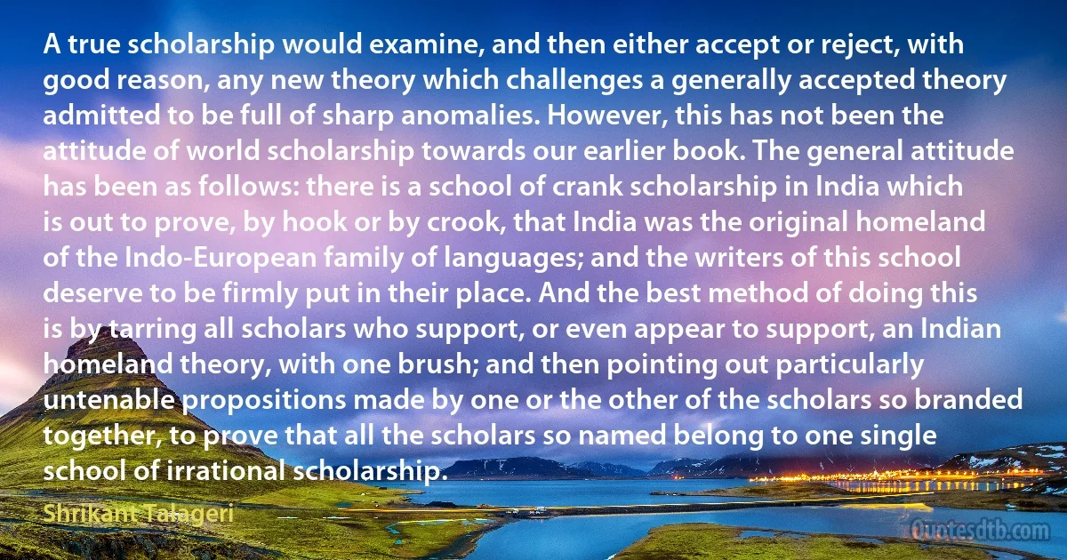 A true scholarship would examine, and then either accept or reject, with good reason, any new theory which challenges a generally accepted theory admitted to be full of sharp anomalies. However, this has not been the attitude of world scholarship towards our earlier book. The general attitude has been as follows: there is a school of crank scholarship in India which is out to prove, by hook or by crook, that India was the original homeland of the Indo-European family of languages; and the writers of this school deserve to be firmly put in their place. And the best method of doing this is by tarring all scholars who support, or even appear to support, an Indian homeland theory, with one brush; and then pointing out particularly untenable propositions made by one or the other of the scholars so branded together, to prove that all the scholars so named belong to one single school of irrational scholarship. (Shrikant Talageri)