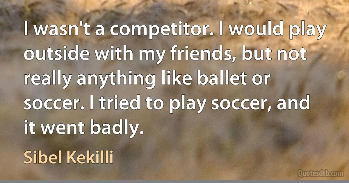 I wasn't a competitor. I would play outside with my friends, but not really anything like ballet or soccer. I tried to play soccer, and it went badly. (Sibel Kekilli)