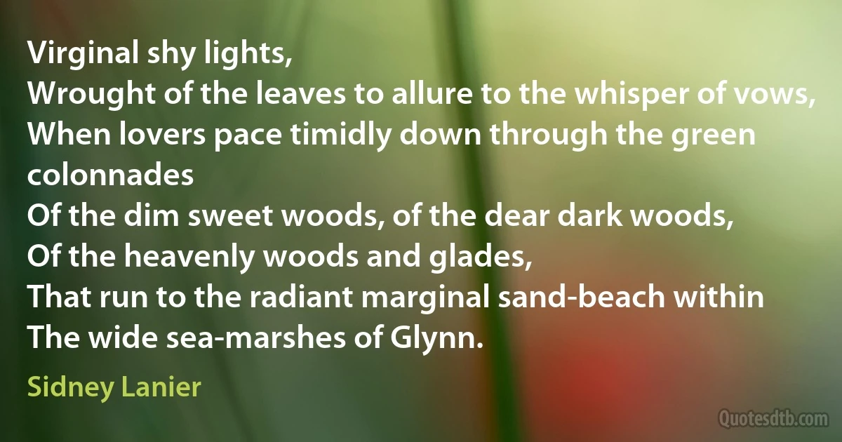 Virginal shy lights,
Wrought of the leaves to allure to the whisper of vows,
When lovers pace timidly down through the green colonnades
Of the dim sweet woods, of the dear dark woods,
Of the heavenly woods and glades,
That run to the radiant marginal sand-beach within
The wide sea-marshes of Glynn. (Sidney Lanier)