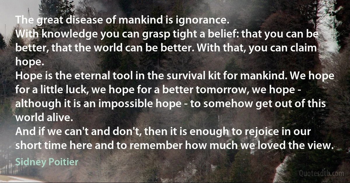 The great disease of mankind is ignorance.
With knowledge you can grasp tight a belief: that you can be better, that the world can be better. With that, you can claim hope.
Hope is the eternal tool in the survival kit for mankind. We hope for a little luck, we hope for a better tomorrow, we hope - although it is an impossible hope - to somehow get out of this world alive.
And if we can't and don't, then it is enough to rejoice in our short time here and to remember how much we loved the view. (Sidney Poitier)