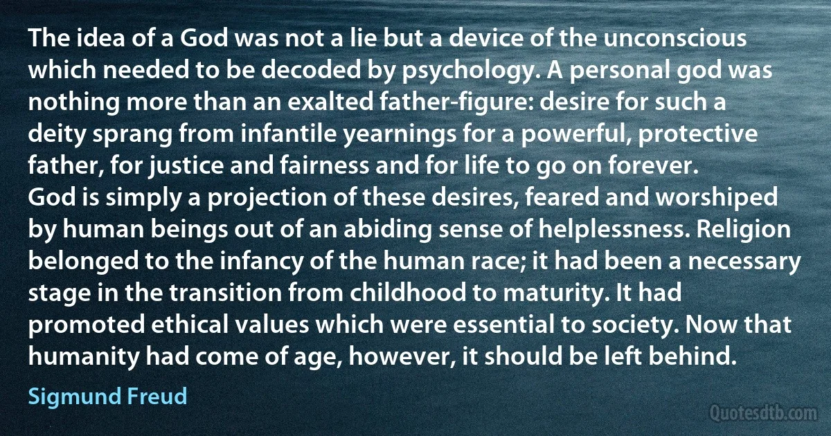 The idea of a God was not a lie but a device of the unconscious which needed to be decoded by psychology. A personal god was nothing more than an exalted father-figure: desire for such a deity sprang from infantile yearnings for a powerful, protective father, for justice and fairness and for life to go on forever. God is simply a projection of these desires, feared and worshiped by human beings out of an abiding sense of helplessness. Religion belonged to the infancy of the human race; it had been a necessary stage in the transition from childhood to maturity. It had promoted ethical values which were essential to society. Now that humanity had come of age, however, it should be left behind. (Sigmund Freud)