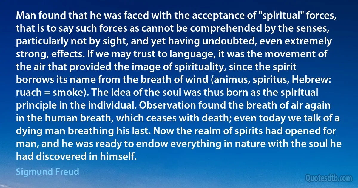 Man found that he was faced with the acceptance of "spiritual" forces, that is to say such forces as cannot be comprehended by the senses, particularly not by sight, and yet having undoubted, even extremely strong, effects. If we may trust to language, it was the movement of the air that provided the image of spirituality, since the spirit borrows its name from the breath of wind (animus, spiritus, Hebrew: ruach = smoke). The idea of the soul was thus born as the spiritual principle in the individual. Observation found the breath of air again in the human breath, which ceases with death; even today we talk of a dying man breathing his last. Now the realm of spirits had opened for man, and he was ready to endow everything in nature with the soul he had discovered in himself. (Sigmund Freud)