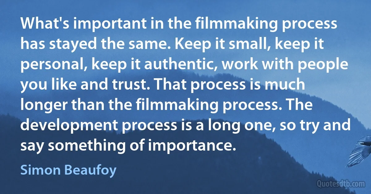 What's important in the filmmaking process has stayed the same. Keep it small, keep it personal, keep it authentic, work with people you like and trust. That process is much longer than the filmmaking process. The development process is a long one, so try and say something of importance. (Simon Beaufoy)