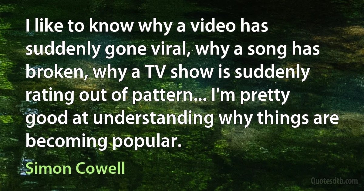 I like to know why a video has suddenly gone viral, why a song has broken, why a TV show is suddenly rating out of pattern... I'm pretty good at understanding why things are becoming popular. (Simon Cowell)